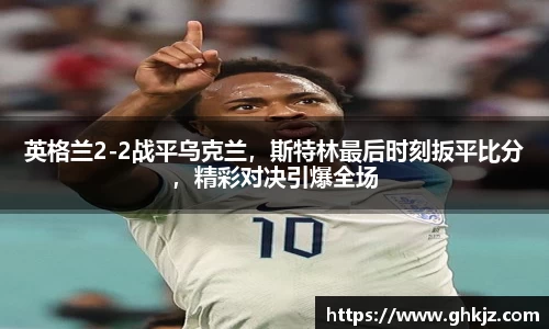 英格兰2-2战平乌克兰，斯特林最后时刻扳平比分，精彩对决引爆全场