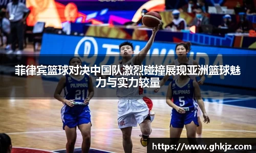 菲律宾篮球对决中国队激烈碰撞展现亚洲篮球魅力与实力较量