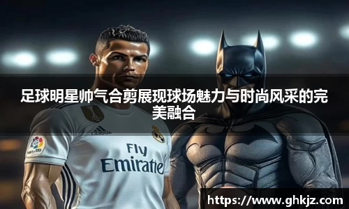 足球明星帅气合剪展现球场魅力与时尚风采的完美融合